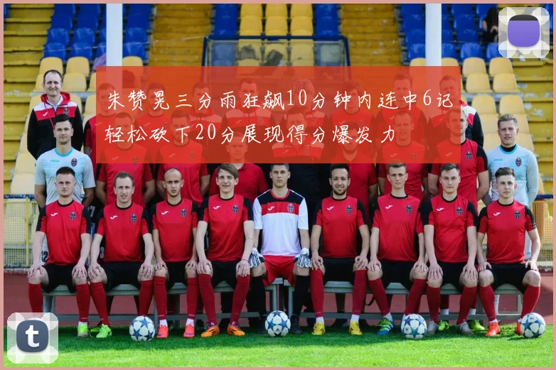 朱赞晃三分雨狂飙10分钟内连中6记轻松砍下20分展现得分爆发力