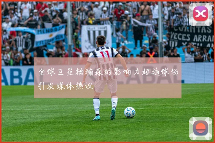 全球巨星杨瀚森的影响力超越球场引发媒体热议