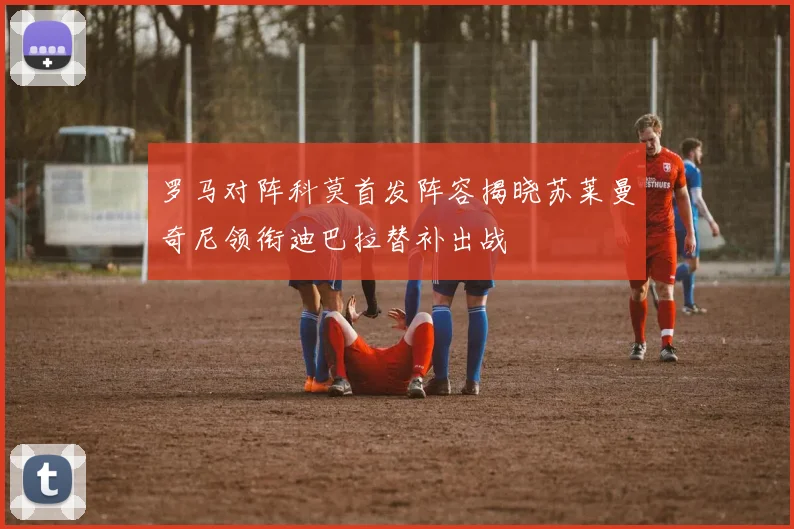 罗马对阵科莫首发阵容揭晓苏莱曼奇尼领衔迪巴拉替补出战