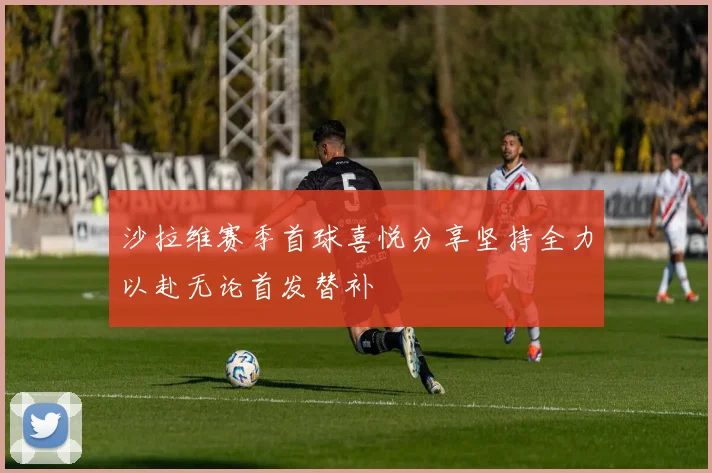 沙拉维赛季首球喜悦分享坚持全力以赴无论首发替补