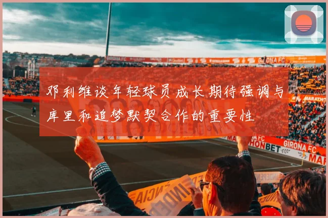 邓利维谈年轻球员成长期待强调与库里和追梦默契合作的重要性