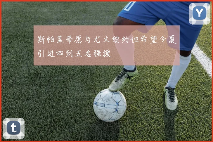 斯帕莱蒂愿与尤文续约但希望今夏引进四到五名强援