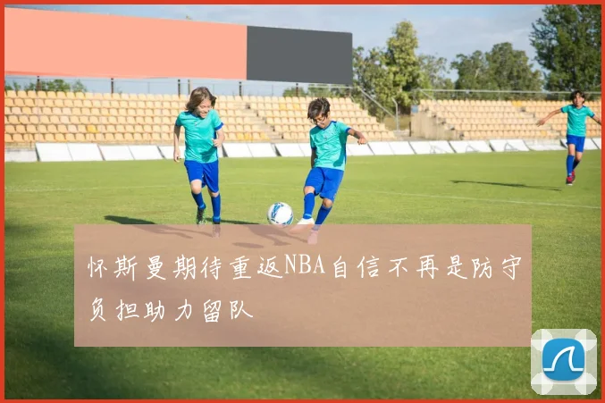 怀斯曼期待重返NBA自信不再是防守负担助力留队