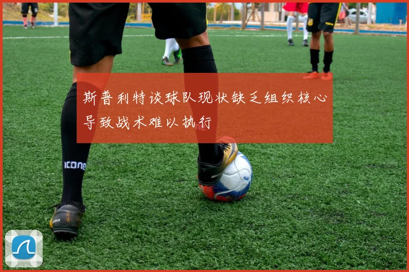 斯普利特谈球队现状缺乏组织核心导致战术难以执行