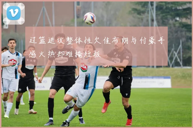 辽篮进攻整体性欠佳布朗与付豪手感火热却难掩短板