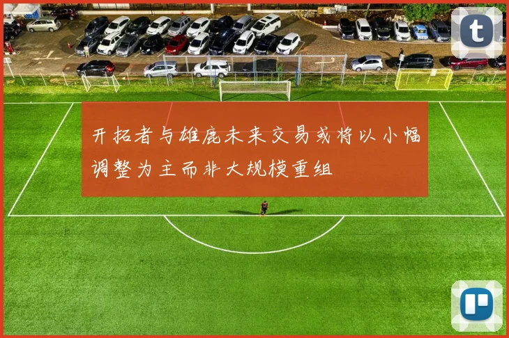 开拓者与雄鹿未来交易或将以小幅调整为主而非大规模重组