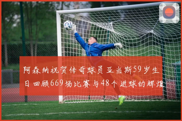 阿森纳祝贺传奇球员亚当斯59岁生日回顾669场比赛与48个进球的辉煌历程
