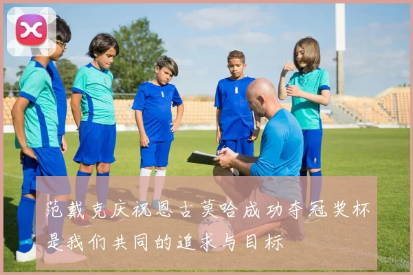 范戴克庆祝恩古莫哈成功夺冠奖杯是我们共同的追求与目标