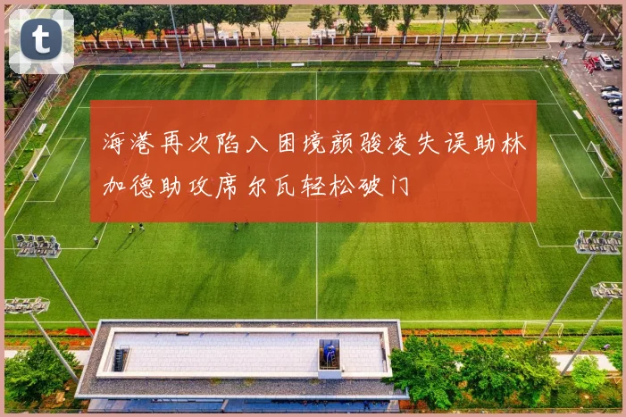 海港再次陷入困境颜骏凌失误助林加德助攻席尔瓦轻松破门