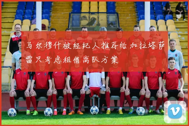 马尔穆什被经纪人推荐给加拉塔萨雷只考虑租借离队方案