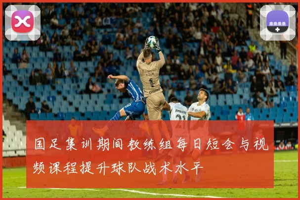 国足集训期间教练组每日短会与视频课程提升球队战术水平