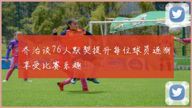 乔治谈76人默契提升每位球员逐渐享受比赛乐趣