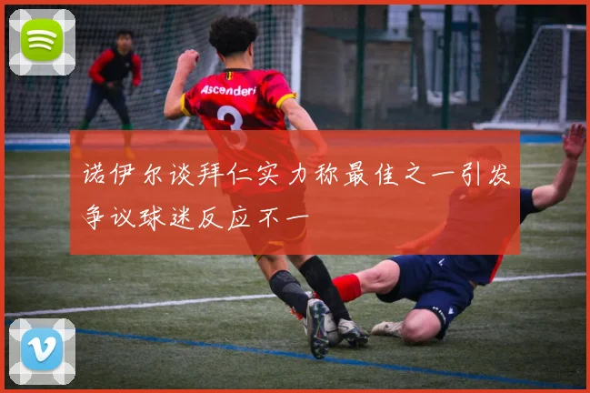诺伊尔谈拜仁实力称最佳之一引发争议球迷反应不一