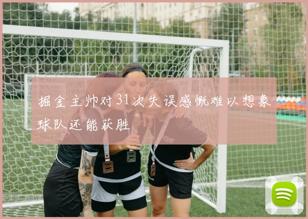掘金主帅对31次失误感慨难以想象球队还能获胜