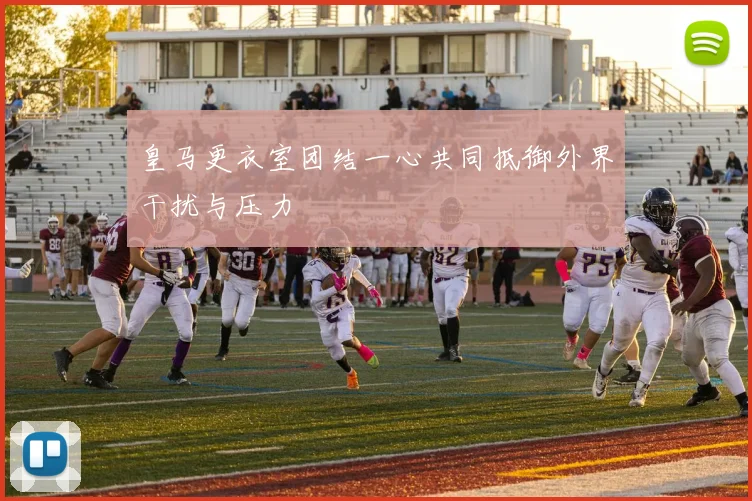 皇马更衣室团结一心共同抵御外界干扰与压力