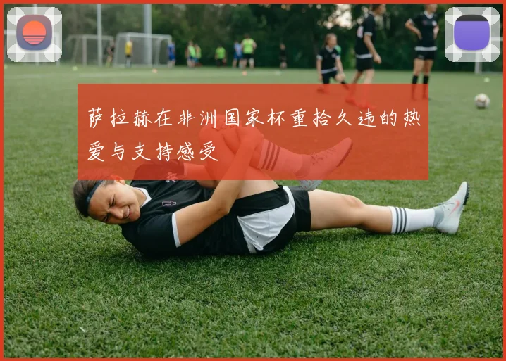 萨拉赫在非洲国家杯重拾久违的热爱与支持感受
