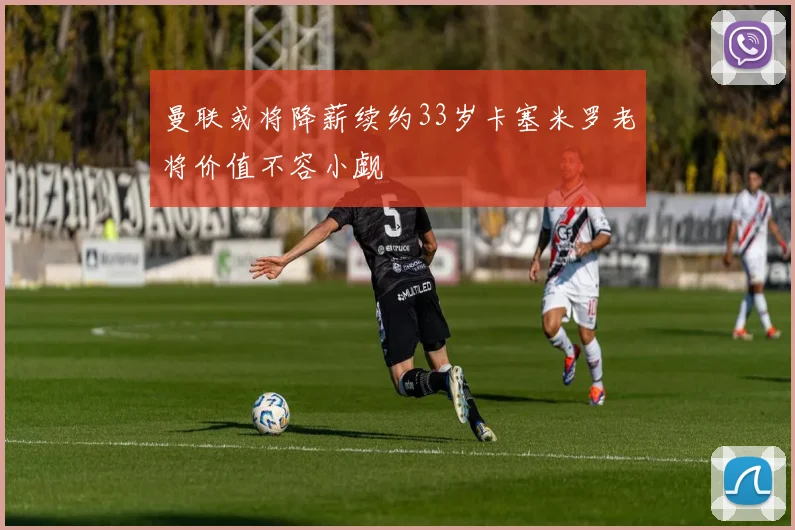 曼联或将降薪续约33岁卡塞米罗老将价值不容小觑